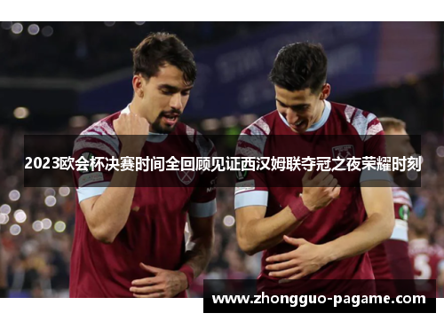2023欧会杯决赛时间全回顾见证西汉姆联夺冠之夜荣耀时刻