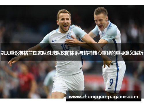 凯恩重返英格兰国家队对球队攻防体系与精神核心重建的重要意义解析