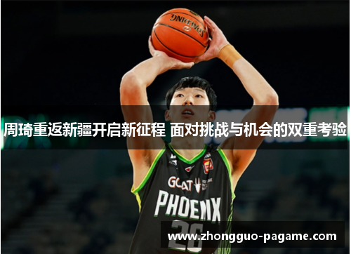 周琦重返新疆开启新征程 面对挑战与机会的双重考验 周琦重返新疆开启新征程 面对挑战与机会的双重考验