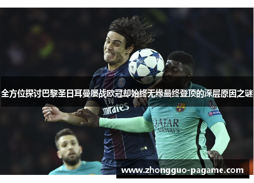 全方位探讨巴黎圣日耳曼屡战欧冠却始终无缘最终登顶的深层原因之谜 全方位探讨巴黎圣日耳曼屡战欧冠却始终无缘最终登顶的深层原因之谜