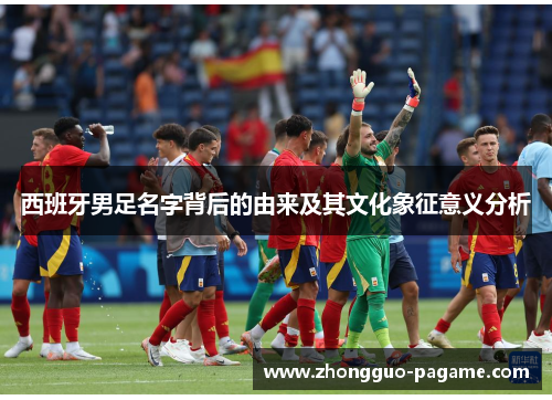西班牙男足名字背后的由来及其文化象征意义分析 西班牙男足名字背后的由来及其文化象征意义分析