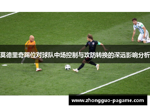 莫德里奇踢位对球队中场控制与攻防转换的深远影响分析 莫德里奇踢位对球队中场控制与攻防转换的深远影响分析