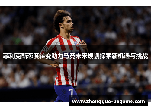 菲利克斯态度转变助力马竞未来规划探索新机遇与挑战