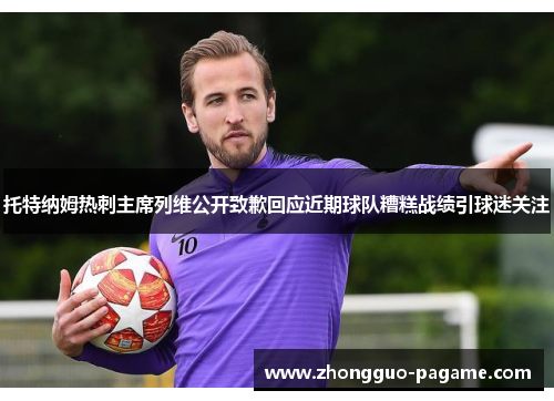 托特纳姆热刺主席列维公开致歉回应近期球队糟糕战绩引球迷关注 托特纳姆热刺主席列维公开致歉回应近期球队糟糕战绩引球迷关注