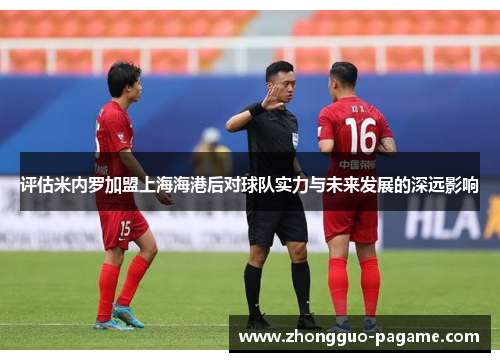 评估米内罗加盟上海海港后对球队实力与未来发展的深远影响