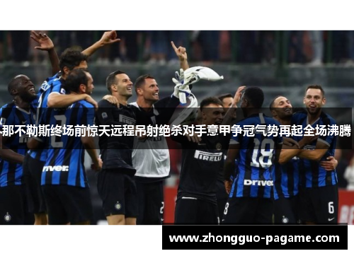 那不勒斯终场前惊天远程吊射绝杀对手意甲争冠气势再起全场沸腾 那不勒斯终场前惊天远程吊射绝杀对手意甲争冠气势再起全场沸腾