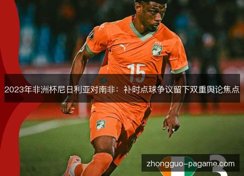 2023年非洲杯尼日利亚对南非：补时点球争议留下双重舆论焦点